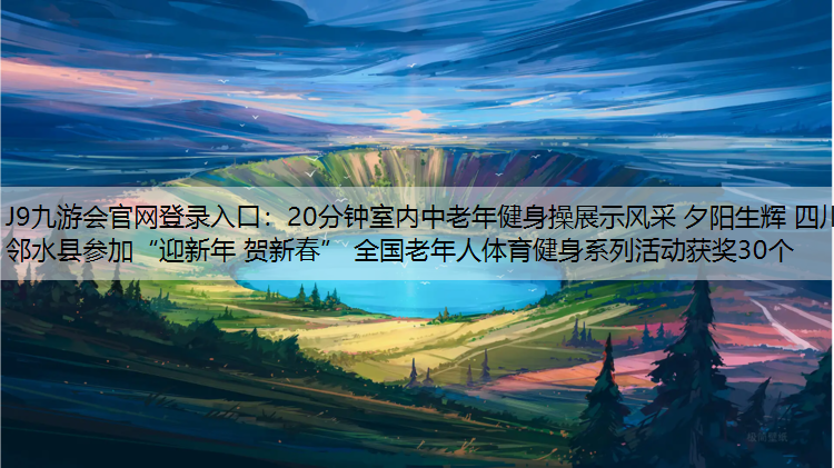 J9九游会官网登录入口：20分钟室内中老年健身操展示风采 夕阳生辉 四川邻水县参加“迎新年 贺新春” 全国老年人体育健身系列活动获奖30个